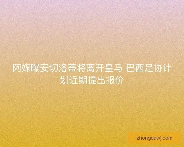 阿媒曝安切洛蒂将离开皇马 巴西足协计划近期提出报价