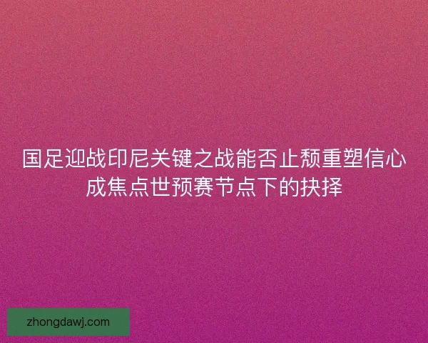 国足迎战印尼关键之战能否止颓重塑信心成焦点世预赛节点下的抉择