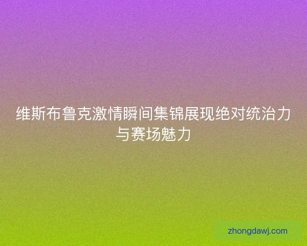 维斯布鲁克激情瞬间集锦展现绝对统治力与赛场魅力