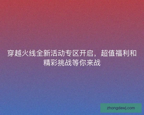 穿越火线全新活动专区开启，超值福利和精彩挑战等你来战
