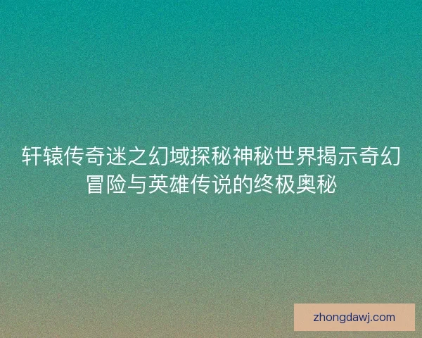轩辕传奇迷之幻域探秘神秘世界揭示奇幻冒险与英雄传说的终极奥秘