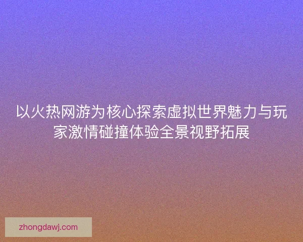 以火热网游为核心探索虚拟世界魅力与玩家激情碰撞体验全景视野拓展