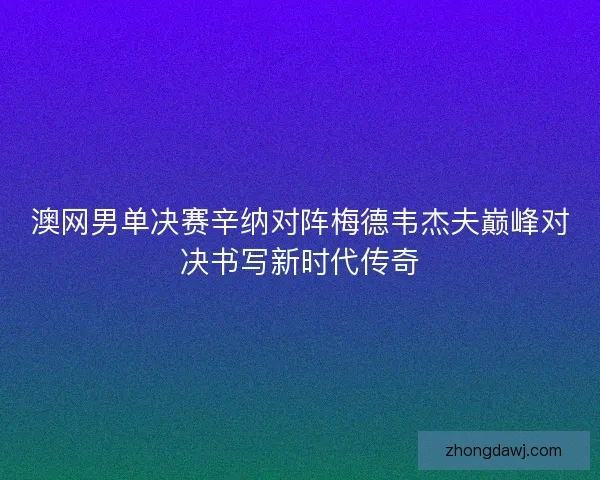 澳网男单决赛辛纳对阵梅德韦杰夫巅峰对决书写新时代传奇