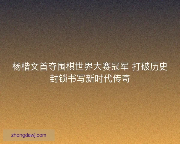 杨楷文首夺围棋世界大赛冠军 打破历史封锁书写新时代传奇