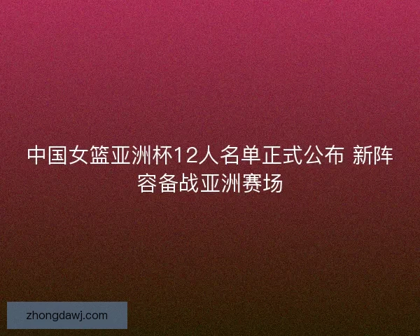 中国女篮亚洲杯12人名单正式公布 新阵容备战亚洲赛场
