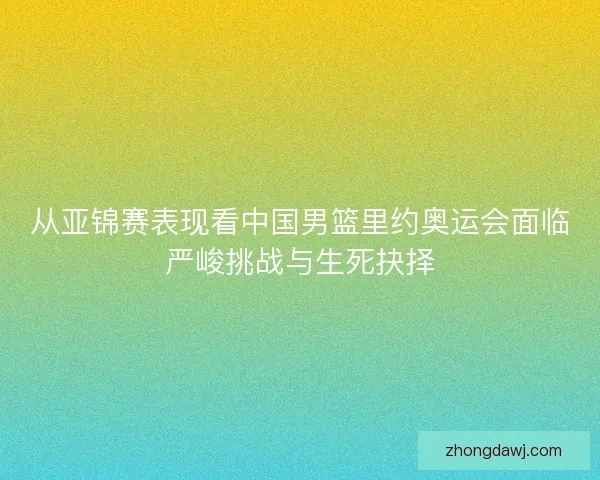 从亚锦赛表现看中国男篮里约奥运会面临严峻挑战与生死抉择