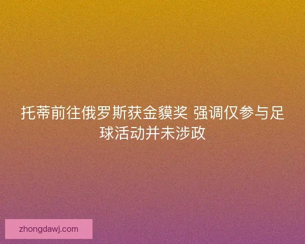 托蒂前往俄罗斯获金貘奖 强调仅参与足球活动并未涉政