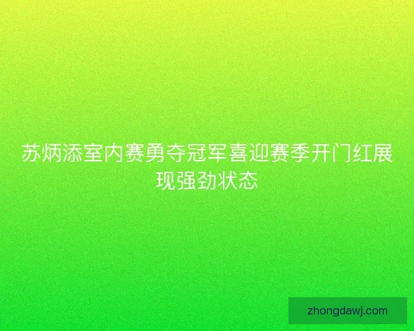 苏炳添室内赛勇夺冠军喜迎赛季开门红展现强劲状态
