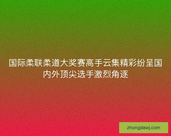 国际柔联柔道大奖赛高手云集精彩纷呈国内外顶尖选手激烈角逐